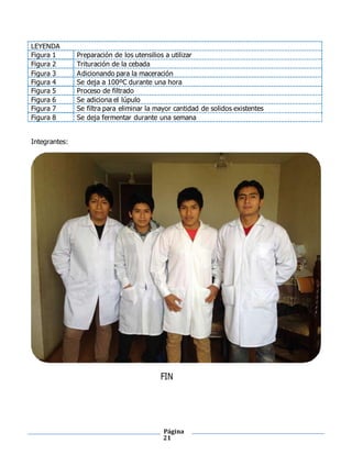 Página
21
LEYENDA
Figura 1 Preparación de los utensilios a utilizar
Figura 2 Trituración de la cebada
Figura 3 Adicionando para la maceración
Figura 4 Se deja a 100ºC durante una hora
Figura 5 Proceso de filtrado
Figura 6 Se adiciona el lúpulo
Figura 7 Se filtra para eliminar la mayor cantidad de solidos existentes
Figura 8 Se deja fermentar durante una semana
Integrantes:
FIN
 