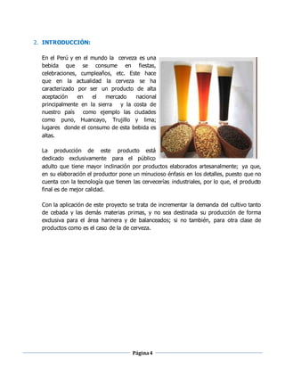 Página4
2. INTRODUCCIÓN:
En el Perú y en el mundo la cerveza es una
bebida que se consume en fiestas,
celebraciones, cumpleaños, etc. Este hace
que en la actualidad la cerveza se ha
caracterizado por ser un producto de alta
aceptación en el mercado nacional
principalmente en la sierra y la costa de
nuestro país como ejemplo las ciudades
como puno, Huancayo, Trujillo y lima;
lugares donde el consumo de esta bebida es
altas.
La producción de este producto está
dedicado exclusivamente para el público
adulto que tiene mayor inclinación por productos elaborados artesanalmente; ya que,
en su elaboración el productor pone un minucioso énfasis en los detalles, puesto que no
cuenta con la tecnología que tienen las cervecerías industriales, por lo que, el producto
final es de mejor calidad.
Con la aplicación de este proyecto se trata de incrementar la demanda del cultivo tanto
de cebada y las demás materias primas, y no sea destinada su producción de forma
exclusiva para el área harinera y de balanceados; si no también, para otra clase de
productos como es el caso de la de cerveza.
 
