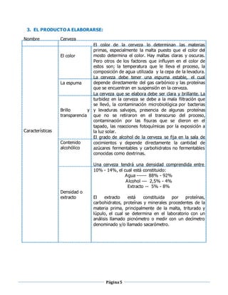 Página5
3. EL PRODUCTO A ELABORARSE:
Nombre Cerveza
El color
La espuma
Brillo y
transparencia
Características
Contenido
alcohólico
El color de la cerveza lo determinan las materias
primas, especialmente la malta puesto que el color del
mosto determina el color. Hay maltas claras y oscuras.
Pero otros de los factores que influyen en el color de
estos son; la temperatura que le lleva el proceso, la
composición de agua utilizada y la cepa de la levadura.
La cerveza debe tener una espuma estable, el cual
depende directamente del gas carbónico y las proteínas
que se encuentran en suspensión en la cerveza.
La cerveza que se elabora debe ser clara y brillante. La
turbidez en la cerveza se debe a la mala filtración que
se llevó, la contaminación microbiológica por bacterias
y levaduras salvajes, presencia de algunas proteínas
que no se retiraron en el transcurso del proceso,
contaminación por las fisuras que se dieron en el
tapado, las reacciones fotoquímicas por la exposición a
la luz solar.
El grado de alcohol de la cerveza se fija en la sala de
cocimientos y depende directamente la cantidad de
azúcares fermentables y carbohidratos no fermentables
conocidas como dextrinas.
Una cerveza tendrá una densidad comprendida entre
10% - 14%, el cual está constituido:
Densidad o
extracto
Agua ------ 88% - 92%
Alcohol --- 2,5% - 4%
Extracto -- 5% - 8%
El extracto está constituida por proteínas,
carbohidratos, proteínas y minerales procedentes de la
materia prima, principalmente de la malta, triturado y
lúpulo, el cual se determina en el laboratorio con un
análisis llamado picnómetro o medir con un decímetro
denominado y/o llamado sacarómetro.
 