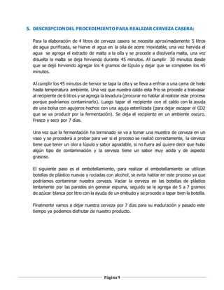 Página9
5. DESCRIPCIÓN DEL PROCEDIMIENTO PARA REALIZAR CERVEZA CASERA:
Para la elaboración de 4 litros de cerveza casera se necesita aproximadamente 5 litros
de agua purificada, se hierve el agua en la olla de acero inoxidable, una vez hervida el
agua se agrega el extracto de malta a la olla y se procede a disolverla malta, una vez
disuelta la malta se deja hirviendo durante 45 minutos. Al cumplir 30 minutos desde
que se dejó hirviendo agregar los 4 gramos de lúpulo y dejar que se completen los 45
minutos.
Al cumplir los 45 minutos de hervor se tapa la olla y se lleva a enfriar a una cama de hielo
hasta temperatura ambiente. Una vez que nuestro caldo esta frío se procede a trasvasar
al recipiente de 6 litros y se agrega la levadura (procurar no hablar al realizar este proceso
porque podríamos contaminarlo). Luego tapar el recipiente con el caldo con la ayuda
de una bolsa con agujeros hechos con una aguja esterilizada (para dejar escapar el CO2
que se va producir por la fermentación). Se deja el recipiente en un ambiente oscuro.
Fresco y seco por 7 días.
Una vez que la fermentación ha terminado se va a tomar una muestra de cerveza en un
vaso y se procederá a probar para ver si el proceso se realizó correctamente, la cerveza
tiene que tener un olor a lúpulo y sabor agradable, si no fuera así quiere decir que hubo
algún tipo de contaminación y la cerveza tiene un sabor muy acida y de aspecto
grasoso.
El siguiente paso es el embotellamiento, para realizar el embotellamiento se utilizan
botellas de plástico nuevas y rociadas con alcohol, se evita hablar en este proceso ya que
podríamos contaminar nuestra cerveza. Vaciar la cerveza en las botellas de plástico
lentamente por las paredes sin generar espuma, seguido se le agrega de 5 a 7 gramos
de azúcar blanca por litro con la ayuda de un embudo y se procede a tapar bien la botella.
Finalmente vamos a dejar nuestra cerveza por 7 días para su maduración y pasado este
tiempo ya podemos disfrutar de nuestro producto.
 