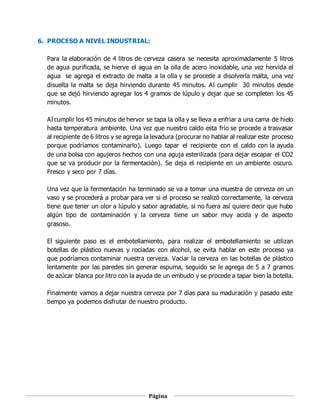 Página
10
6. PROCESO A NIVEL INDUSTRIAL:
Para la elaboración de 4 litros de cerveza casera se necesita aproximadamente 5 litros
de agua purificada, se hierve el agua en la olla de acero inoxidable, una vez hervida el
agua se agrega el extracto de malta a la olla y se procede a disolverla malta, una vez
disuelta la malta se deja hirviendo durante 45 minutos. Al cumplir 30 minutos desde
que se dejó hirviendo agregar los 4 gramos de lúpulo y dejar que se completen los 45
minutos.
Al cumplir los 45 minutos de hervor se tapa la olla y se lleva a enfriar a una cama de hielo
hasta temperatura ambiente. Una vez que nuestro caldo esta frío se procede a trasvasar
al recipiente de 6 litros y se agrega la levadura (procurar no hablar al realizar este proceso
porque podríamos contaminarlo). Luego tapar el recipiente con el caldo con la ayuda
de una bolsa con agujeros hechos con una aguja esterilizada (para dejar escapar el CO2
que se va producir por la fermentación). Se deja el recipiente en un ambiente oscuro.
Fresco y seco por 7 días.
Una vez que la fermentación ha terminado se va a tomar una muestra de cerveza en un
vaso y se procederá a probar para ver si el proceso se realizó correctamente, la cerveza
tiene que tener un olor a lúpulo y sabor agradable, si no fuera así quiere decir que hubo
algún tipo de contaminación y la cerveza tiene un sabor muy acida y de aspecto
grasoso.
El siguiente paso es el embotellamiento, para realizar el embotellamiento se utilizan
botellas de plástico nuevas y rociadas con alcohol, se evita hablar en este proceso ya
que podríamos contaminar nuestra cerveza. Vaciar la cerveza en las botellas de plástico
lentamente por las paredes sin generar espuma, seguido se le agrega de 5 a 7 gramos
de azúcar blanca por litro con la ayuda de un embudo y se procede a tapar bien la botella.
Finalmente vamos a dejar nuestra cerveza por 7 días para su maduración y pasado este
tiempo ya podemos disfrutar de nuestro producto.
 