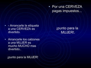 • Por una CERVEZA
pagas impuestos...
¡punto para la
MUJER!.
• - Arrancarle la etiqueta
a una CERVEZA es
divertido.
• Arrancarle los calzones
a una MUJER es
mucho MUCHO mas
divertido..
¡punto para la MUJER!
 