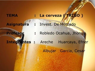 TEMA : La cerveza ( TRIGO )
Asignatura : Invest. De Mercado
Profesor : Robledo Ocahua, Jhonny
Integrantes : Areche Huarcaya, Efner
Albujar Garcia, Cesar
 