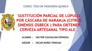 CURSO: TESIS DE INGENIERIA QUIMICA
SUSTITUCIÓN PARCIAL DE LÚPULO
POR CÁSCARA DE NARANJA (CITRUS
SINENSIS OSBECK ) PARA OBTENER
CERVEZA ARTESANAL TIPO ALE .
ALUMNO : HECTOR COCHACHIN ESPINOZA
ASESOR : OSCAR NUÑEZ VENEGAS
 