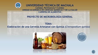 UNIVERSIDAD TÉCNICA DE MACHALA
Calidad, Pertinencia Y Calidez
UNIDAD ACADÉMICA DE CIENCIAS QUÍMICAS Y DE LA SALUD
CARRERA DE ALIMENTOS
PROYECTO DE MICROBIOLOGÍA GENERAL
TEMA:
Elaboración de una Cerveza Artesanal con Quinua (Chenopodium quinoa)
 