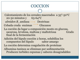 COCCION

Calentamiento de los cereales macerados a 35°-50°C
  20-30 minutos y      63-64°C
 almidon B_amilasa          Dextrinas
Cebada cruda enzimas         Glucanos
La cocción da lugar a composición mosto en glucosa,
  sacarosa, levulosa, maltosa y maltotriosa        Grado
  final de la fermentación
Adición del lúpulo cocción 2 horas, solubiliza los
  compuestos del lúpulo         sabor amargo
La cocción determina coagulación de proteínas
Albumina-taninos se eliminan por sedimentación
  Producen turbidez espumas y sabores desagradables
 