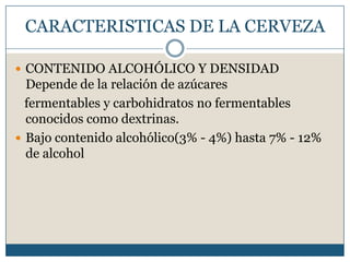CARACTERISTICAS DE LA CERVEZA

 CONTENIDO ALCOHÓLICO Y DENSIDAD
  Depende de la relación de azúcares
  fermentables y carbohidratos no fermentables
  conocidos como dextrinas.
 Bajo contenido alcohólico(3% - 4%) hasta 7% - 12%
  de alcohol
 