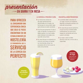 LA CERVEZA A PRESIÓN O CAÑA
➧	 La marca de cerveza ha
de estar perfectamente
identificada en el tirador, de
forma que el consumidor sepa
qué cerveza le están sirviendo.
➧	 A la hora de presentar el vaso o
copa, el líquido o la espuma no
deben gotear y la marca debe
estar siempre orientada a los
ojos del consumidor.
➧	 En caso de que el recipiente se
sirva en una mesa no vestida
se recomienda utilizar los
posavasos de la marca que se
está consumiendo.
UNA BOTELLA BIEN PRESENTADA
➧	 La botella debe colocarse en
un lugar cercano al recipiente,
dejando la etiqueta siempre a la
vista del consumidor.
➧	 En caso de que sea el camarero
el que la sirva, la botella debe
manipularse con pulcritud y
elegancia, vertiendo de forma
suave la cerveza.
➧	 La copa o vaso no debe
llenarse más de un tercio de su
capacidad.
cerveza
sin alcohol
CON LIMA
cerveza
de trigo
CON PERLAS
DE MELÓN O
SANDÍA
 