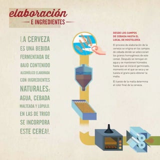DESDE LOS CAMPOS
DE CEBADA HASTA EL
LOCAL DE HOSTELERÍA
El proceso de elaboración de la
cerveza se origina en los campos
de cebada donde se seleccionan
los granos homogéneos de este
cereal. Después se remojan en
agua y se mantienen húmedos
hasta que se inicia el germinado,
momento en el que se seca y se
tuesta el grano para obtener la
malta.
El tueste de la malta determina
el color final de la cerveza.
 