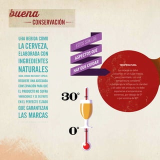 TEMPERATURA
La cerveza se debe
conservar en un lugar fresco,
seco y ventilado, con una
temperatura constante.
La temperatura influye en la claridad
y el sabor del producto, no debe
exponerse a temperaturas
extremas, por debajo de 0º
o por encima de 30º.
 