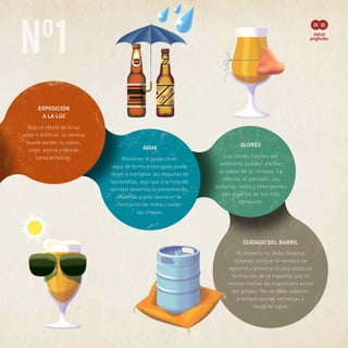 Nº1
04 05
OLORES
Los olores fuertes del
ambiente pueden afectar
al sabor de la cerveza. La
cebolla, el pescado, las
pinturas, nafta y detergentes
son algunos de los más
agresivos.
CUIDADO DEL BARRIL
Al moverlo no debe llevarse
rodando porque la cerveza se
agitaría y provocaría una excesiva
formación de la espuma; por el
mismo motivo es importante evitar
los golpes. No se debe exponer
a temperaturas extremas o
focos de calor.
EXPOSICIÓN
A LA LUZ
Bajo el efecto de la luz
solar o artificial, la cerveza
puede perder su sabor,
color, aroma y demás
características.
AGUA
Mantener el producto en
agua de forma prolongada puede
llegar a estropear las etiquetas de
las botellas, algo que a la hora del
servicio desvirtúa la presentación.
Además puede favorecer la
formación de moho y oxidar
las chapas.
 