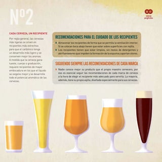 Nº2CADA CERVEZA, UN RECIPIENTE
Por regla general, las cervezas
más ligeras se sirven en
recipientes más estrechos
para que el carbónico tenga
un desarrollo más ligero y se
conserven mejor los aromas.
A medida que la cerveza gana
tueste, cuerpo o graduación,
requiere recipientes de mayor
embocadura en los que el líquido
se oxigene mejor y se desarrolle
todo el potencial aromático de las
cervezas.
	 ➧	 Almacenar los recipientes de forma que se permita la ventilación interior.
Si se colocan boca abajo tienen que estar sobre superficies con rejilla.
	 ➧	 Los recipientes tienen que estar limpios, sin restos de detergentes y
abrillantadores que impiden la formación de la espuma y aportan olores.
06 07
SIGUIENDOSIEMPRELASRECOMENDACIONESDECADAMARCA
	 ➧	 Nadie conoce mejor su producto que el propio maestro cervecero, por
eso es esencial seguir las recomendaciones de cada marca de cerveza
a la hora de elegir el recipiente más adecuado para servirla. La mayoría,
además,tienesupropiavajilla,diseñadaespecialmenteparasuscervezas.
 