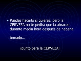 Puedes hacerlo si quieres, pero la CERVEZA no te pedirá que la abraces durante media hora después de haberla  tomado... ¡punto para la CERVEZA!  