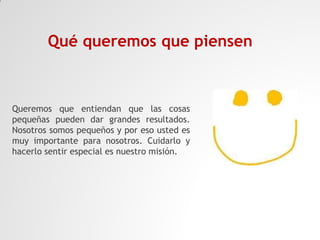 Qué queremos que piensen

Queremos que entiendan que las cosas
pequeñas pueden dar grandes resultados.
Nosotros somos pequeños y por eso usted es
muy importante para nosotros. Cuidarlo y
hacerlo sentir especial es nuestro misión.

 