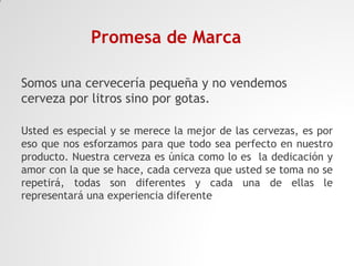 Promesa de Marca
Somos una cervecería pequeña y no vendemos
cerveza por litros sino por gotas.
Usted es especial y se merece la mejor de las cervezas, es por
eso que nos esforzamos para que todo sea perfecto en nuestro
producto. Nuestra cerveza es única como lo es la dedicación y
amor con la que se hace, cada cerveza que usted se toma no se
repetirá, todas son diferentes y cada una de ellas le
representará una experiencia diferente

 