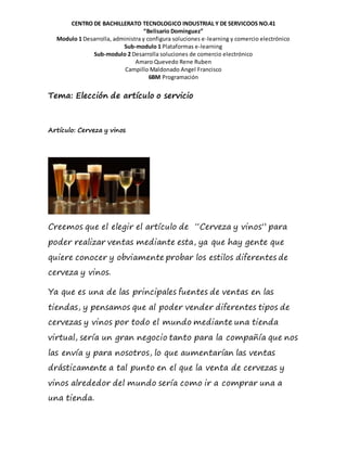 CENTRO DE BACHILLERATO TECNOLOGICO INDUSTRIAL Y DE SERVICOOS NO.41
“Belisario Domínguez”
Modulo 1 Desarrolla, administra y configura soluciones e-learning y comercio electrónico
Sub-modulo 1 Plataformas e-learning
Sub-modulo 2 Desarrolla soluciones de comercio electrónico
Amaro Quevedo Rene Ruben
Campillo Maldonado Angel Francisco
6BM Programación
Tema: Elección de artículo o servicio
Artículo: Cerveza y vinos
Creemos que el elegir el artículo de “Cerveza y vinos” para
poder realizar ventas mediante esta, ya que hay gente que
quiere conocer y obviamente probar los estilos diferentes de
cerveza y vinos.
Ya que es una de las principales fuentes de ventas en las
tiendas, y pensamos que al poder vender diferentes tipos de
cervezas y vinos por todo el mundo mediante una tienda
virtual, sería un gran negocio tanto para la compañía que nos
las envía y para nosotros, lo que aumentarían las ventas
drásticamente a tal punto en el que la venta de cervezas y
vinos alrededor del mundo sería como ir a comprar una a
una tienda.
 