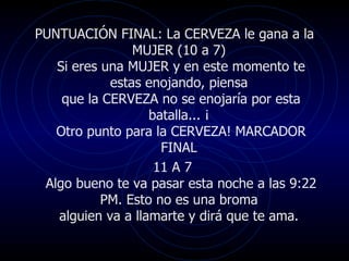 PUNTUACIÓN FINAL: La CERVEZA le gana a la
                MUJER (10 a 7)
   Si eres una MUJER y en este momento te
            estas enojando, piensa
    que la CERVEZA no se enojaría por esta
                   batalla... ¡
   Otro punto para la CERVEZA! MARCADOR
                     FINAL
                    11 A 7
 Algo bueno te va pasar esta noche a las 9:22
           PM. Esto no es una broma
   alguien va a llamarte y dirá que te ama.
 