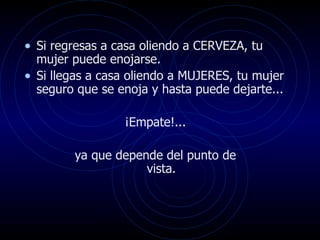 • Si regresas a casa oliendo a CERVEZA, tu
  mujer puede enojarse.
• Si llegas a casa oliendo a MUJERES, tu mujer
  seguro que se enoja y hasta puede dejarte...

                 ¡Empate!...

        ya que depende del punto de
                    vista.
 