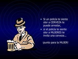 • Si un policía te siente
  olor a CERVEZA te
  puede arrestar,
• si el policía te siente
  olor a MUJERES te
  invita una cerveza...

  ¡punto para la MUJER!
 