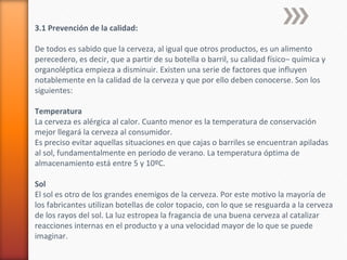 3.1 Prevención de la calidad:
De todos es sabido que la cerveza, al igual que otros productos, es un alimento
perecedero, es decir, que a partir de su botella o barril, su calidad físico− química y
organoléptica empieza a disminuir. Existen una serie de factores que influyen
notablemente en la calidad de la cerveza y que por ello deben conocerse. Son los
siguientes:
Temperatura
La cerveza es alérgica al calor. Cuanto menor es la temperatura de conservación
mejor llegará la cerveza al consumidor.
Es preciso evitar aquellas situaciones en que cajas o barriles se encuentran apiladas
al sol, fundamentalmente en periodo de verano. La temperatura óptima de
almacenamiento está entre 5 y 10ºC.
Sol
El sol es otro de los grandes enemigos de la cerveza. Por este motivo la mayoría de
los fabricantes utilizan botellas de color topacio, con lo que se resguarda a la cerveza
de los rayos del sol. La luz estropea la fragancia de una buena cerveza al catalizar
reacciones internas en el producto y a una velocidad mayor de lo que se puede
imaginar.
 