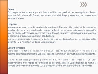 Tiempo
Otro aspecto fundamental para la buena calidad del producto es conseguir una buena
rotación del mismo, de forma que siempre se distribuya y consuma, la cerveza más
antigua primero.
Limpieza
Mientras que la cerveza de una botella no tiene influencia ni la recibe de la cerveza de
otra botella, no ocurre igual con la cerveza de barril, en la que el estado de la instalación
que ha dispensado cerveza puede estropear todo el esfuerzo realizado para proporcionar
al consumidor cerveza en óptimas condiciones.
Los microorganismos, levaduras y bacterias que se desarrollan en la cerveza, están
presentes y al "pinchar" un barril lo contaminan.
Cultura cervecera
Entre todos se debe a los consumidores un poco de cultura cervecera ya que al ser
nuestro país tradicionalmente vinícola, aquella es mínima y en muchos casos inexistente.
Los vasos calientes provocan pérdida de CO2 y deterioro del producto. Un vaso
excesivamente frio impide la formación de espuma. Agita el vaso mientras se vierte la
cerveza conlleva eliminación de CO2 y aireación, ambas cosas perjudican a la cerveza.
 