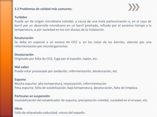 3.2 Problemas de calidad más comunes:
Turbidez
Puede ser de origen microbiano coloidal, a causa de una mala pasteurización o, en el caso de
barril por un desarrollo microbiano en un barril pinchado, influido por el excesivo tiempo y la
temperatura, o por suciedad en los con ductos de la instalación.
Resaturación
Se debe en especial a un exceso de CO2 y, en los casos de los barriles, además por una
refermentación por microorganismos.
Desaturación
Originado por falta do CO2, fuga por el espadín, tapón, etc.
Mal sabor
Puede estar provocado por oxidación, refermentación, desaturación, etc.
Espuma
Mucha espuma: alta temperatura, resaturación, referrmentación
Poca espuma: falta de estabilización, baja temperatura, desaturación, falta de limpieza.
Partículas en suspensión
Insolubilización del estabilizador de espuma, precipitación coloidal, suciedad en el envase, etc.
Otras
Fallo de etiquetado caducidad, rotura del espadín.
 
