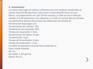 4.- Conclusiones
La cerveza tipo Lager se realizara utilizando recursos amiláceos producidos en
ceja de selva del Rio Apurímac, tales como el maíz amarillo duro y la yuca
blanca. Las proporciones son: del 15% de sustrato, el 10% son de la malta de
cebada; el 2,4% pertenecen a los adjuntos; y el 2,6% a la azúcar blanca refinada.
Los parámetros óptimos del proceso de elaboración de cerveza de
fermentación baja (lager) son:
Concentración de sustrato: 15%.
Temperatura de macerado: 60°C.
Tiempo de maceraci6n: 1 hora.
Concentración de lúpulo: 0,5 g/L.
Concentración: 5 g/L.
Tiempo de fermentaci6n: 6 días.
Tiempo de maduración: 1 mes.
El análisis fisicoquímico de la cerveza producida es:
Color: Verde Amarillo.
pH: 4,5.
Densidad: 1, 011 g/cm3.
Etanol: 5% v/v.
 