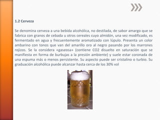 1.2 Cerveza
Se denomina cerveza a una bebida alcohólica, no destilada, de sabor amargo que se
fabrica con granos de cebada u otros cereales cuyo almidón, una vez modificado, es
fermentado en agua y frecuentemente aromatizado con lúpulo. Presenta un color
ambarino con tonos que van del amarillo oro al negro pasando por los marrones
rojizos. Se la considera «gaseosa» (contiene CO2 disuelto en saturación que se
manifiesta en forma de burbujas a la presión ambiente) y suele estar coronada de
una espuma más o menos persistente. Su aspecto puede ser cristalino o turbio. Su
graduación alcohólica puede alcanzar hasta cerca de los 30% vol
 