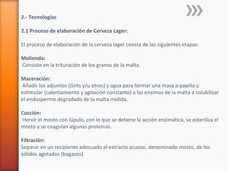 2.- Tecnologías
2.1 Proceso de elaboración de Cerveza Lager:
El proceso de elaboración de la cerveza lager consta de las siguientes etapas:
Molienda:
Consiste en la trituración de los granos de la malta.
Maceración:
Añadir los adjuntos (Grits y/u otros) y agua para formar una masa o papilla y
estimular (calentamiento y agitación constante) a las enzimas de la malta a solubilizar
el endospermo degradado de la malta molida.
Cocción:
Hervir el mosto con lúpulo, con lo que se detiene la acción enzimática, se esteriliza el
mosto y se coagulan algunas proteínas.
Filtración:
Separar en un recipiente adecuado el extracto acuoso, denominado mosto, de los
sólidos agotados (bagazos).
 