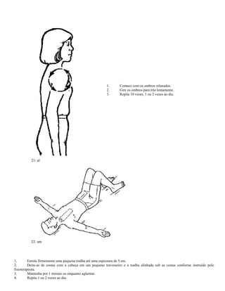 1. Comece com os ombros relaxados.
2. Gire os ombros para trás lentamente.
3. Repita 10 vezes, 1 ou 2 vezes ao dia.
21- al
22- am
1. Enrole firmemente uma pequena toalha até uma espessura de 5 em.
2. Deite-se de costas com a cabeça em um pequeno travesseiro e a toalha alinhada sob as costas conforme instruído pelo
fisioterapeuta.
3. Mantenha por 1 minuto ou enquanto agüentar.
4. Repita 1 ou 2 vezes ao dia.
 