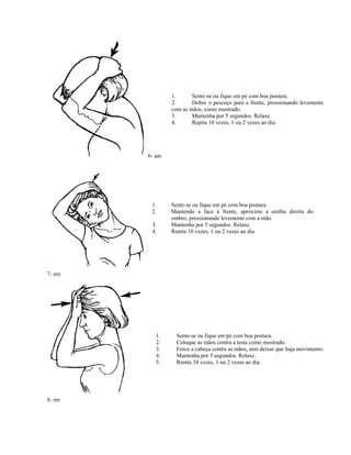 6- am
1. Sente-se ou fique em pé com boa postura.
2. Dobre o pescoço para a frente, pressionando levemente
com as mãos, como mostrado.
3. Mantenha por 5 segundos. Relaxe.
4. Repita 10 vezes, 1 ou 2 vezes ao dia.
7- am
1. Sente-se ou fique em pé com boa postura.
2. Mantendo a face à frente, aproxime a orelha direita do
ombro, pressionando levemente com a mão.
3. Mantenha por 5 segundos. Relaxe.
4. Repita 10 vezes, 1 ou 2 vezes ao dia
8- rm
1. Sente-se ou fique em pé com boa postura.
2. Coloque as mãos contra a testa como mostrado.
3. Force a cabeça contra as mãos, sem deixar que haja movimento.
4. Mantenha por 5 segundos. Relaxe.
5. Repita 10 vezes, 1 ou 2 vezes ao dia.
 