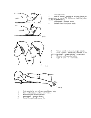 12- rl
1. Deite-se de costas.
2. Recue o queixo e pressione a parte de trás de sua
cabeça contra o piso (NÃO MEXA A CABEÇA PARA
BAIXO OU PARA CIMA).
3. Mantenha por 5 segundos. Relaxe.
4. Repita 10 vezes, 1 ou 2 vezes ao dia.
13- rl
1. Comece sentado ou em pé em posição relaxada.
2. Recue o queixo e puxe a cabeça para trás (NÃO
MEXA A CABEÇA PARA BAIXO OU PARA CIMA).
3. Mantenha por 5 segundos. Relaxe.
4. Repita 10 vezes, 1 ou 2 vezes ao dia.
14- rm
1. Deite-se de barriga com os braços estendidos aos lados.
2. Eleve a cabeça até que se alinhe com o tronco.
3. Mantenha o peito encostado no piso.
4. Mantenha por 5 segundos. Relaxe.
5. Repita 10 vezes, 1 ou 2 vezes ao dia.
 