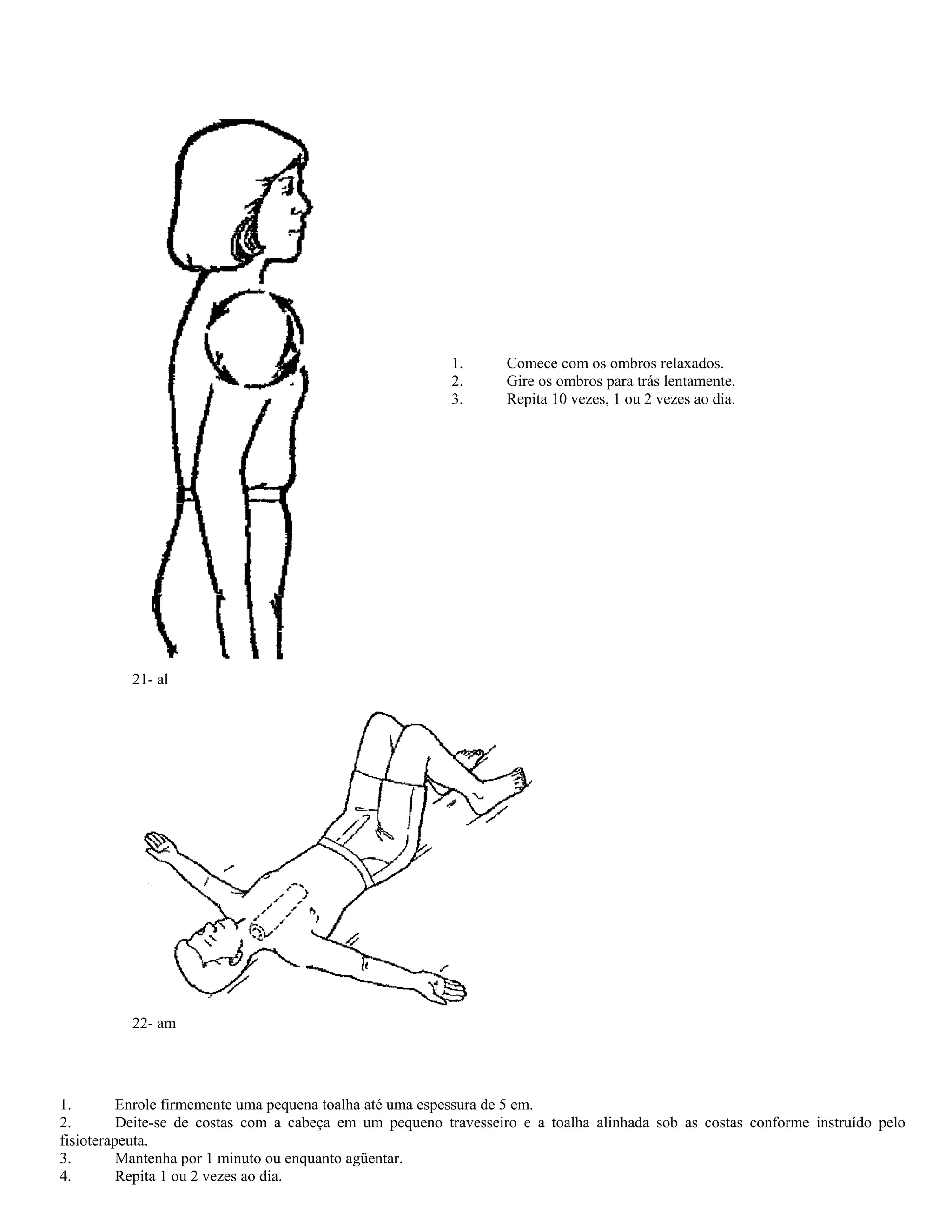 1. Comece com os ombros relaxados.
2. Gire os ombros para trás lentamente.
3. Repita 10 vezes, 1 ou 2 vezes ao dia.
21- al
22- am
1. Enrole firmemente uma pequena toalha até uma espessura de 5 em.
2. Deite-se de costas com a cabeça em um pequeno travesseiro e a toalha alinhada sob as costas conforme instruído pelo
fisioterapeuta.
3. Mantenha por 1 minuto ou enquanto agüentar.
4. Repita 1 ou 2 vezes ao dia.
 
