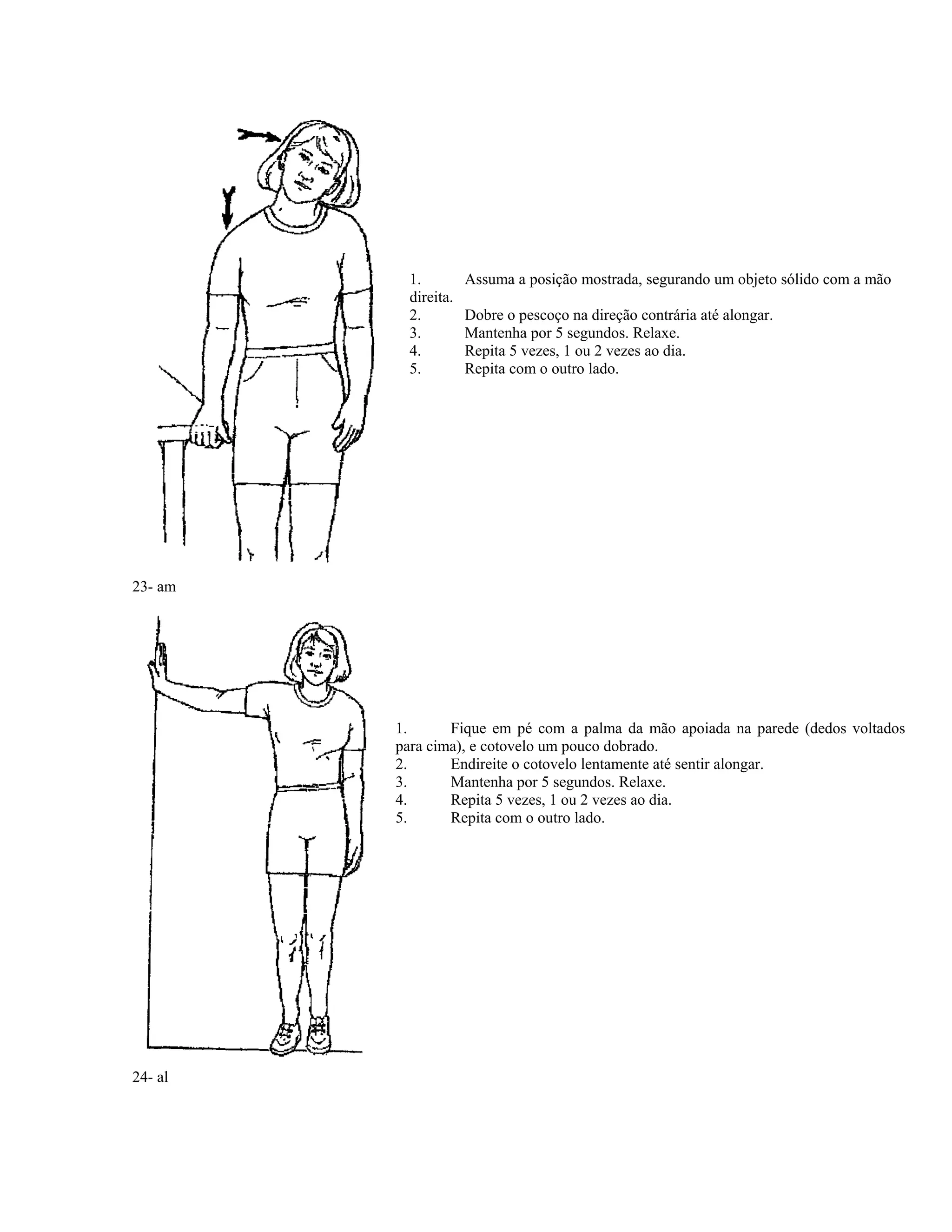 1. Assuma a posição mostrada, segurando um objeto sólido com a mão
direita.
2. Dobre o pescoço na direção contrária até alongar.
3. Mantenha por 5 segundos. Relaxe.
4. Repita 5 vezes, 1 ou 2 vezes ao dia.
5. Repita com o outro lado.
23- am
1. Fique em pé com a palma da mão apoiada na parede (dedos voltados
para cima), e cotovelo um pouco dobrado.
2. Endireite o cotovelo lentamente até sentir alongar.
3. Mantenha por 5 segundos. Relaxe.
4. Repita 5 vezes, 1 ou 2 vezes ao dia.
5. Repita com o outro lado.
24- al
 