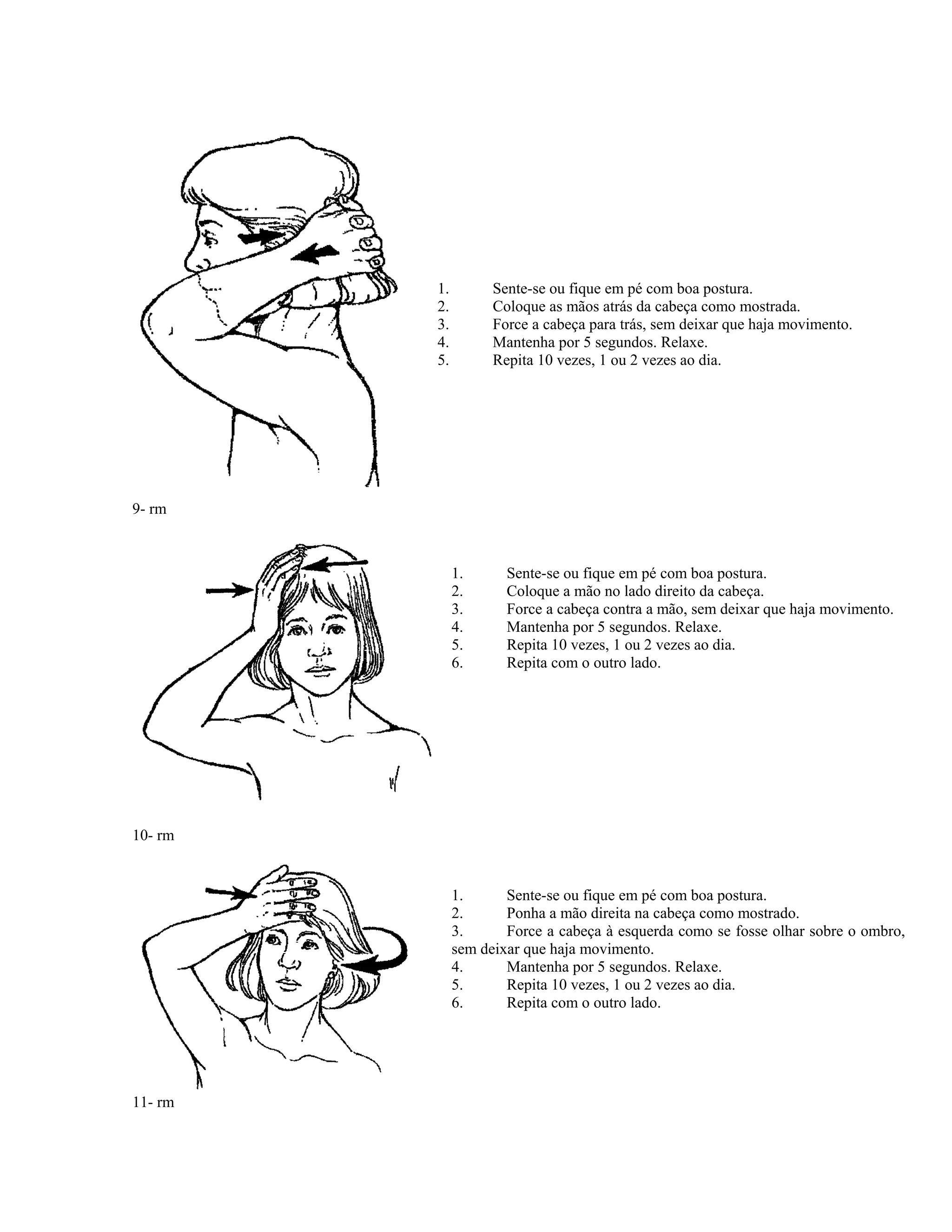 9- rm
1. Sente-se ou fique em pé com boa postura.
2. Coloque as mãos atrás da cabeça como mostrada.
3. Force a cabeça para trás, sem deixar que haja movimento.
4. Mantenha por 5 segundos. Relaxe.
5. Repita 10 vezes, 1 ou 2 vezes ao dia.
1. Sente-se ou fique em pé com boa postura.
2. Coloque a mão no lado direito da cabeça.
3. Force a cabeça contra a mão, sem deixar que haja movimento.
4. Mantenha por 5 segundos. Relaxe.
5. Repita 10 vezes, 1 ou 2 vezes ao dia.
6. Repita com o outro lado.
10- rm
11- rm
1. Sente-se ou fique em pé com boa postura.
2. Ponha a mão direita na cabeça como mostrado.
3. Force a cabeça à esquerda como se fosse olhar sobre o ombro,
sem deixar que haja movimento.
4. Mantenha por 5 segundos. Relaxe.
5. Repita 10 vezes, 1 ou 2 vezes ao dia.
6. Repita com o outro lado.
 