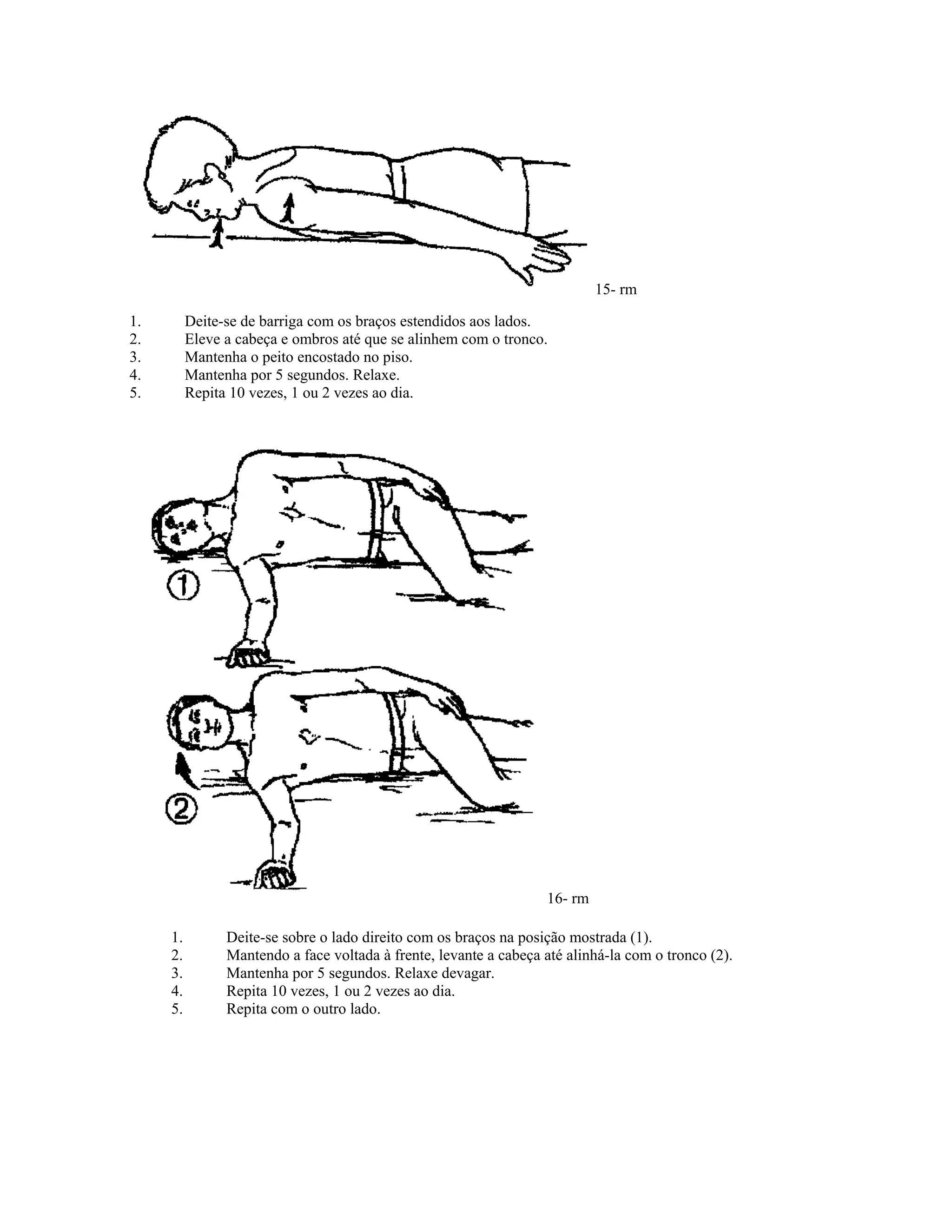 15- rm
1. Deite-se de barriga com os braços estendidos aos lados.
2. Eleve a cabeça e ombros até que se alinhem com o tronco.
3. Mantenha o peito encostado no piso.
4. Mantenha por 5 segundos. Relaxe.
5. Repita 10 vezes, 1 ou 2 vezes ao dia.
16- rm
1. Deite-se sobre o lado direito com os braços na posição mostrada (1).
2. Mantendo a face voltada à frente, levante a cabeça até alinhá-la com o tronco (2).
3. Mantenha por 5 segundos. Relaxe devagar.
4. Repita 10 vezes, 1 ou 2 vezes ao dia.
5. Repita com o outro lado.
 