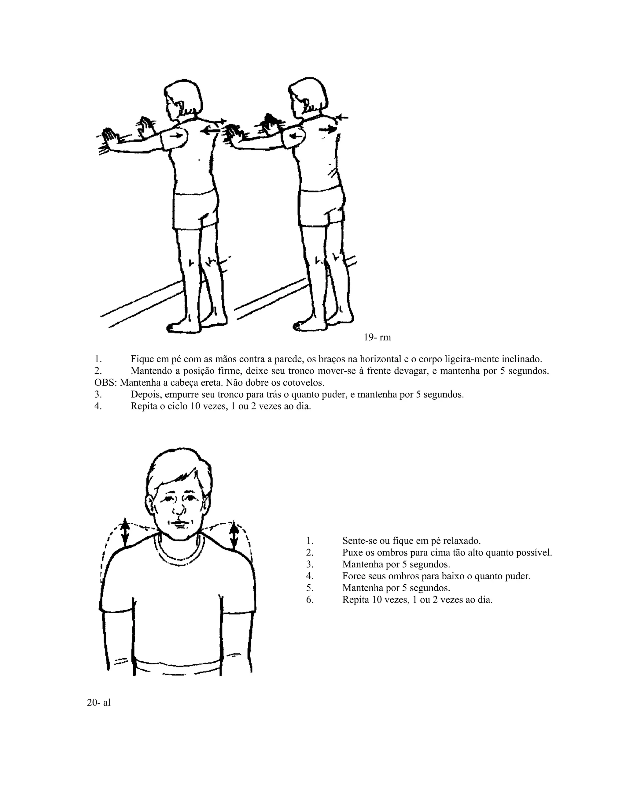 19- rm
1. Fique em pé com as mãos contra a parede, os braços na horizontal e o corpo ligeira-mente inclinado.
2. Mantendo a posição firme, deixe seu tronco mover-se à frente devagar, e mantenha por 5 segundos.
OBS: Mantenha a cabeça ereta. Não dobre os cotovelos.
3. Depois, empurre seu tronco para trás o quanto puder, e mantenha por 5 segundos.
4. Repita o ciclo 10 vezes, 1 ou 2 vezes ao dia.
1. Sente-se ou fique em pé relaxado.
2. Puxe os ombros para cima tão alto quanto possível.
3. Mantenha por 5 segundos.
4. Force seus ombros para baixo o quanto puder.
5. Mantenha por 5 segundos.
6. Repita 10 vezes, 1 ou 2 vezes ao dia.
20- al
 