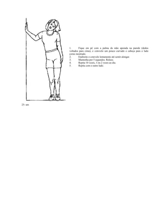 25- am
1. Fique em pé com a palma da mão apoiada na parede (dedos
voltados para cima), e cotovelo um pouco curvado e cabeça para o lado
corno mostrado.
2. Endireite o cotovelo lentamente até sentir alongar.
3. Mantenha por 5 segundos. Relaxe.
4. Repita 10 vezes, 1 ou 2 vezes ao dia.
5. Repita com o outro lado.
 