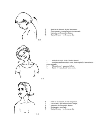 1-al
1. Sente-se ou fique em pé com boa postura.
2. Dobre o pescoço para a frente como mostrado.
3. Mantenha por 5 segundos, Relaxe.
4. Repita 10 vezes, 1 ou 2 vezes ao dia.
2- al
1. Sente-se ou fique em pé com boa postura.
2. Mantendo a face voltada à frente, dobre o pescoço para a direita
como mostrado.
3. Mantenha por 5 segundos. Relaxe.
4. Repita 10 vezes, 1 ou 2 vezes ao dia.
3- al
1. Sente-se ou fique em pé com boa postura.
2. Vire a cabeça para a esquerda até alongar.
3. Mantenha por 5 segundos. Relaxe.
4. Repita para o outro lado.
5. Repita 10 vezes, 1 ou 2 vezes ao dia.
 