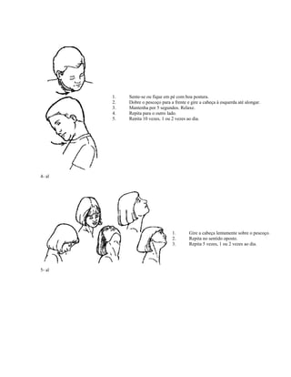 4- al
1. Sente-se ou fique em pé com boa postura.
2. Dobre o pescoço para a frente e gire a cabeça à esquerda até alongar.
3. Mantenha por 5 segundos. Relaxe.
4. Repita para o outro lado.
5. Repita 10 vezes, 1 ou 2 vezes ao dia.
5- al
1. Gire a cabeça lentamente sobre o pescoço.
2. Repita no sentido oposto.
3. Repita 5 vezes, 1 ou 2 vezes ao dia.
 