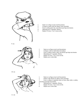 9- rm
1. Sente-se ou fique em pé com boa postura.
2. Coloque as mãos atrás da cabeça como mostrada.
3. Force a cabeça para trás, sem deixar que haja movimento.
4. Mantenha por 5 segundos. Relaxe.
5. Repita 10 vezes, 1 ou 2 vezes ao dia.
1. Sente-se ou fique em pé com boa postura.
2. Coloque a mão no lado direito da cabeça.
3. Force a cabeça contra a mão, sem deixar que haja movimento.
4. Mantenha por 5 segundos. Relaxe.
5. Repita 10 vezes, 1 ou 2 vezes ao dia.
6. Repita com o outro lado.
10- rm
11- rm
1. Sente-se ou fique em pé com boa postura.
2. Ponha a mão direita na cabeça como mostrado.
3. Force a cabeça à esquerda como se fosse olhar sobre o ombro,
sem deixar que haja movimento.
4. Mantenha por 5 segundos. Relaxe.
5. Repita 10 vezes, 1 ou 2 vezes ao dia.
6. Repita com o outro lado.
 