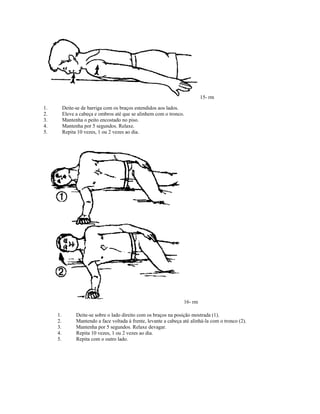 15- rm
1. Deite-se de barriga com os braços estendidos aos lados.
2. Eleve a cabeça e ombros até que se alinhem com o tronco.
3. Mantenha o peito encostado no piso.
4. Mantenha por 5 segundos. Relaxe.
5. Repita 10 vezes, 1 ou 2 vezes ao dia.
16- rm
1. Deite-se sobre o lado direito com os braços na posição mostrada (1).
2. Mantendo a face voltada à frente, levante a cabeça até alinhá-la com o tronco (2).
3. Mantenha por 5 segundos. Relaxe devagar.
4. Repita 10 vezes, 1 ou 2 vezes ao dia.
5. Repita com o outro lado.
 