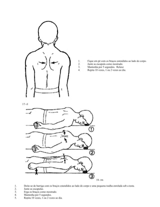 1. Fique em pé com os braços estendidos ao lado do corpo.
2. Junte as escapula como mostrado.
3. Mantenha por 5 segundos. Relaxe
4. Repita 10 vezes, 1 ou 2 vezes ao dia.
17- rl
18- rm
1. Deite-se de barriga com os braços estendidos ao lado do corpo e uma pequena toalha enrolada sob a testa.
2. Junte as escapulas.
3. Erga os braços como mostrado.
4. Mantenha por 5 segundos.
5. Repita 10 vezes, 1 ou 2 vezes ao dia.
 