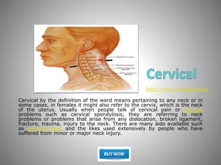 Cervical by the definition of the word means pertaining to any neck or in
some cases, in females it might also refer to the cervix, which is the neck
of the uterus. Usually when people talk of cervical pain or cervical
problems such as cervical spondylosis, they are referring to neck
problems or problems that arise from any dislocation, broken ligament,
fracture, trauma, injury to the neck. There are many aids available such
as cervical collar and the likes used extensively by people who have
suffered from minor or major neck injury.
http://www.AnayaStore.in
 