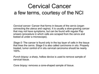 Cervical Cancer a few terms, courtesy of the NCI   Cervical cancer:  Cancer that forms in tissues of the cervix (organ con...