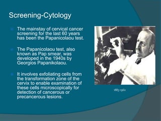 Screening-Cytology
 The mainstay of cervical cancer
screening for the last 60 years
has been the Papanicolaou test.
 The Papanicolaou test, also
known as Pap smear, was
developed in the 1940s by
Georgios Papanikolaou.
 It involves exfoliating cells from
the transformation zone of the
cervix to enable examination of
these cells microscopically for
detection of cancerous or
precancerous lesions.
1883-1962
 