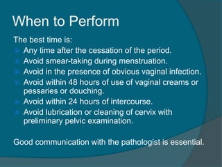 When to Perform
The best time is:
 Any time after the cessation of the period.
 Avoid smear-taking during menstruation.
 Avoid in the presence of obvious vaginal infection.
 Avoid within 48 hours of use of vaginal creams or
pessaries or douching.
 Avoid within 24 hours of intercourse.
 Avoid lubrication or cleaning of cervix with
preliminary pelvic examination.
Good communication with the pathologist is essential.
 