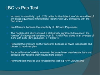 LBC vs Pap Test
 Increase in sensitivity up to 12% better for the detection of abnormalities of
low-grade squamous intraepithelial lesions with LBC compared with the
Pap smear.
 No difference between the specificity of LBC and Pap smear.
 The English pilot study showed a statistically significant decrease in the
number of inadequate samples, from 9.1% with Pap slides to an average of
1.6% with LBC (87% reduction, p < 0.0001)
 Reduced the pressure on the workforce because of fewer inadequate and
clearer to read samples.
 Reduced levels of anxiety in women because fewer need repeat tests and
because they receive their results more quickly.
 Remnant cells may be use for additional test e.g HPV DNA testing.
 