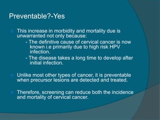Preventable?-Yes
 This increase in morbidity and mortality due is
unwarranted not only because:
- The definitive cause of cervical cancer is now
known i.e primarily due to high risk HPV
infection.
- The disease takes a long time to develop after
initial infection.
 Unlike most other types of cancer, it is preventable
when precursor lesions are detected and treated.
 Therefore, screening can reduce both the incidence
and mortality of cervical cancer.
 