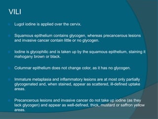 VILI
 Lugol iodine is applied over the cervix.
 Squamous epithelium contains glycogen, whereas precancerous lesions
and invasive cancer contain little or no glycogen.
 Iodine is glycophilic and is taken up by the squamous epithelium, staining it
mahogany brown or black.
 Columnar epithelium does not change color, as it has no glycogen.
 Immature metaplasia and inflammatory lesions are at most only partially
glycogenated and, when stained, appear as scattered, ill-defined uptake
areas.
 Precancerous lesions and invasive cancer do not take up iodine (as they
lack glycogen) and appear as well-defined, thick, mustard or saffron yellow
areas.
 
